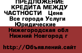 ПРЕДЛОЖЕНИЕ КРЕДИТА МЕЖДУ ЧАСТНОСТИ › Цена ­ 0 - Все города Услуги » Юридические   . Нижегородская обл.,Нижний Новгород г.